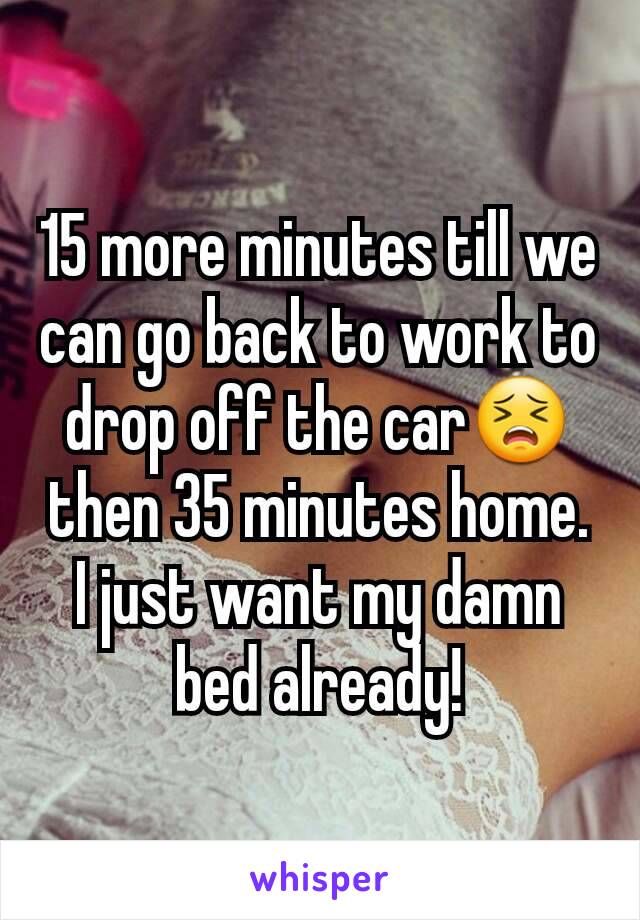 15 more minutes till we can go back to work to drop off the car😣then 35 minutes home. I just want my damn bed already!