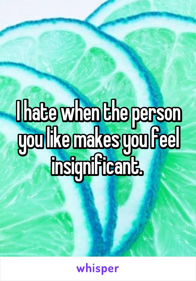 I hate when the person you like makes you feel insignificant. 