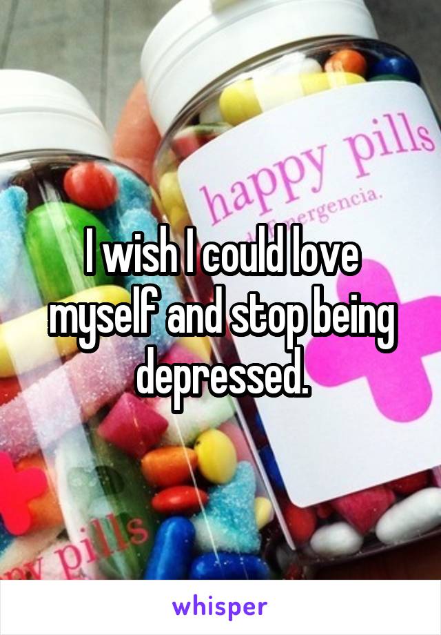 I wish I could love myself and stop being depressed.