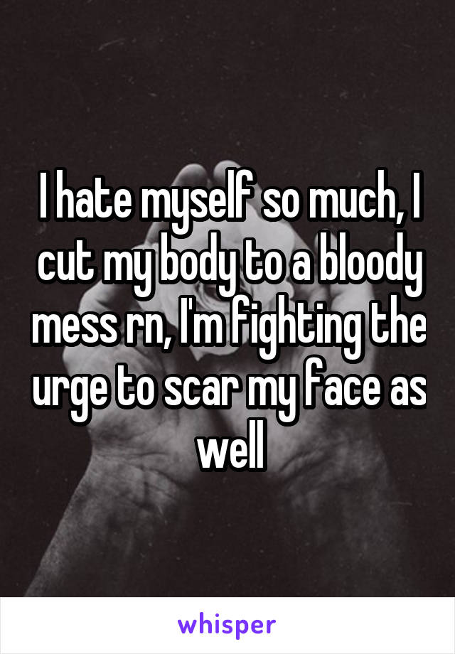 I hate myself so much, I cut my body to a bloody mess rn, I'm fighting the urge to scar my face as well