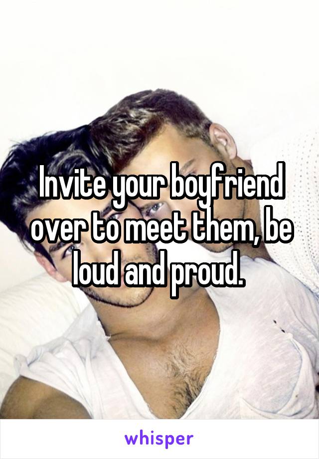 Invite your boyfriend over to meet them, be loud and proud. 