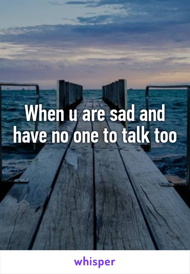 When u are sad and have no one to talk too
