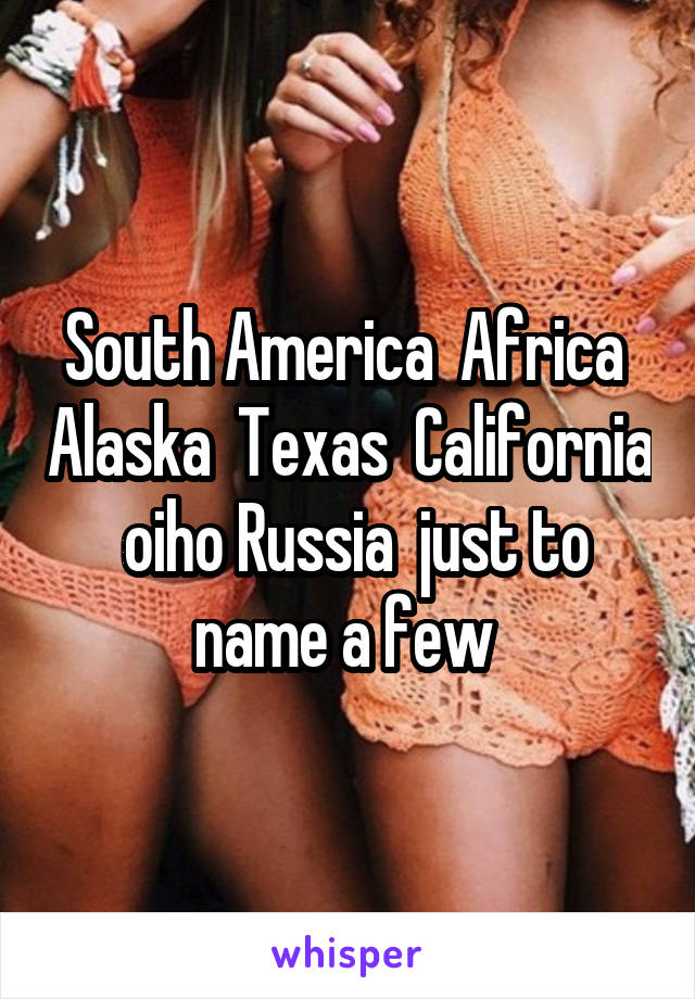 South America  Africa  Alaska  Texas  California  oiho Russia  just to name a few 