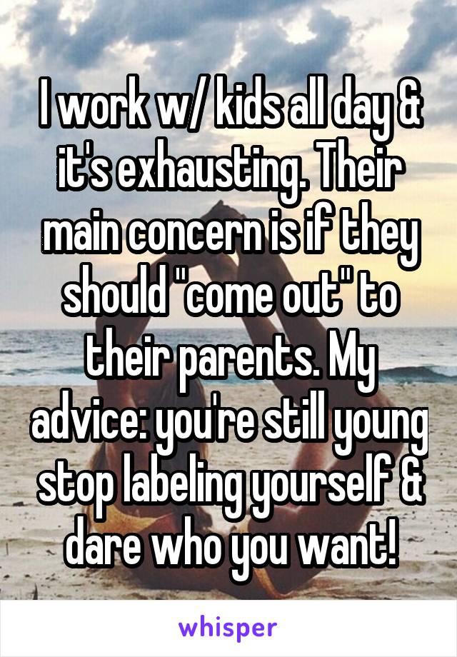 I work w/ kids all day & it's exhausting. Their main concern is if they should "come out" to their parents. My advice: you're still young stop labeling yourself & dare who you want!