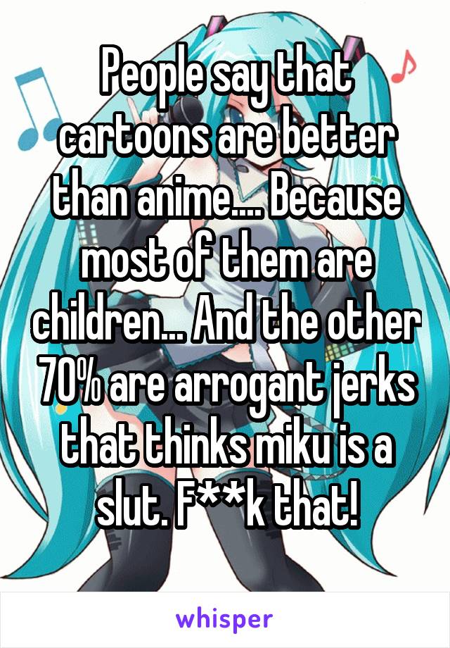 People say that cartoons are better than anime.... Because most of them are children... And the other 70% are arrogant jerks that thinks miku is a slut. F**k that!
