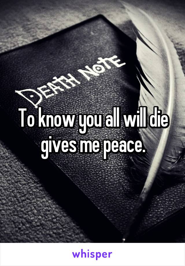 To know you all will die gives me peace.