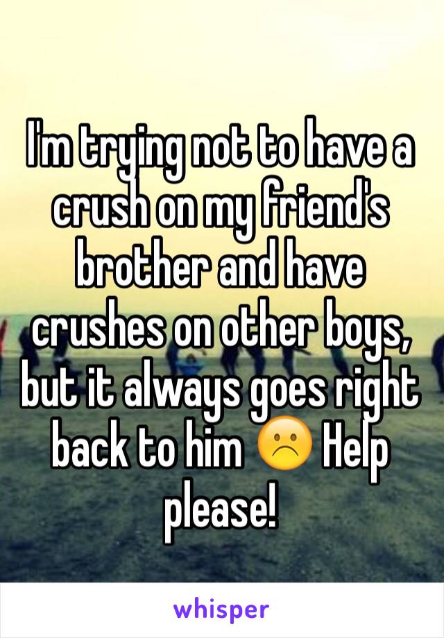 I'm trying not to have a crush on my friend's brother and have crushes on other boys, but it always goes right back to him ☹️ Help please!