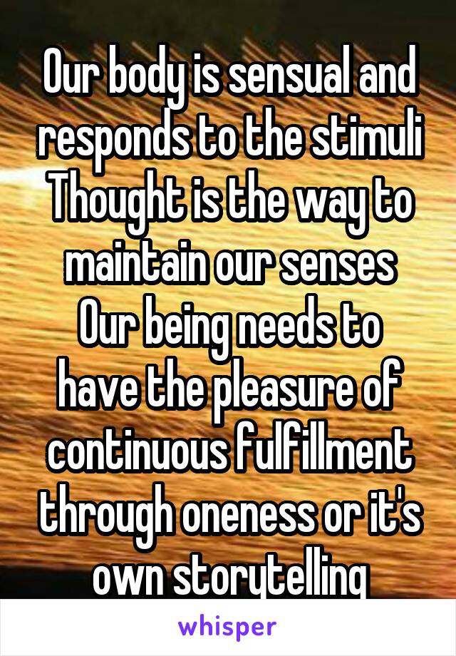 Our body is sensual and responds to the stimuli Thought is the way to maintain our senses
Our being needs to have the pleasure of continuous fulfillment through oneness or it's own storytelling