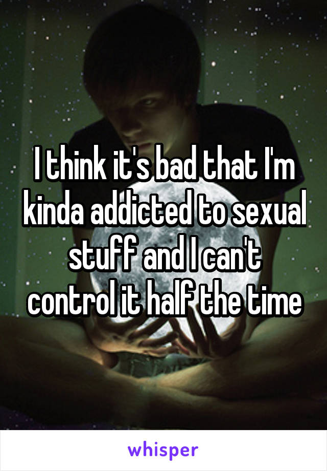 I think it's bad that I'm kinda addicted to sexual stuff and I can't control it half the time