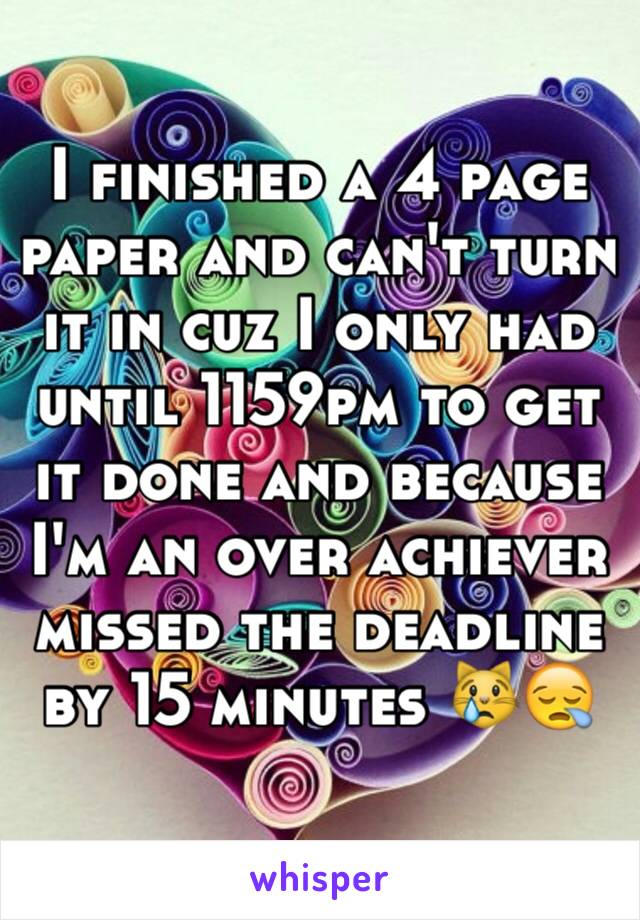 I finished a 4 page paper and can't turn it in cuz I only had until 1159pm to get it done and because I'm an over achiever missed the deadline by 15 minutes 😿😪