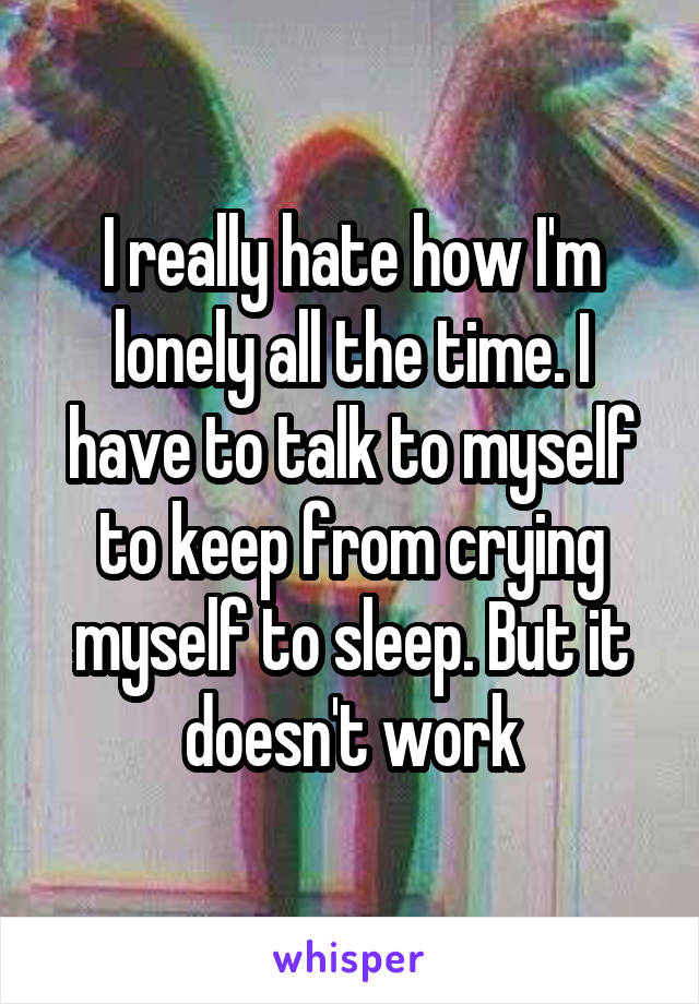 I really hate how I'm lonely all the time. I have to talk to myself to keep from crying myself to sleep. But it doesn't work