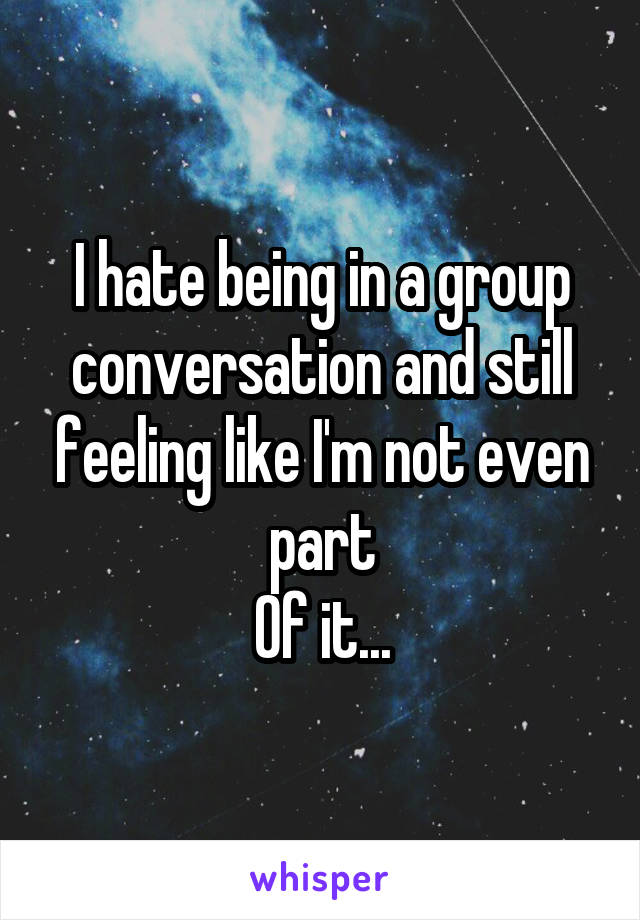 I hate being in a group conversation and still feeling like I'm not even part
Of it...