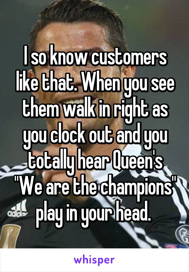 I so know customers like that. When you see them walk in right as you clock out and you totally hear Queen's "We are the champions" play in your head. 