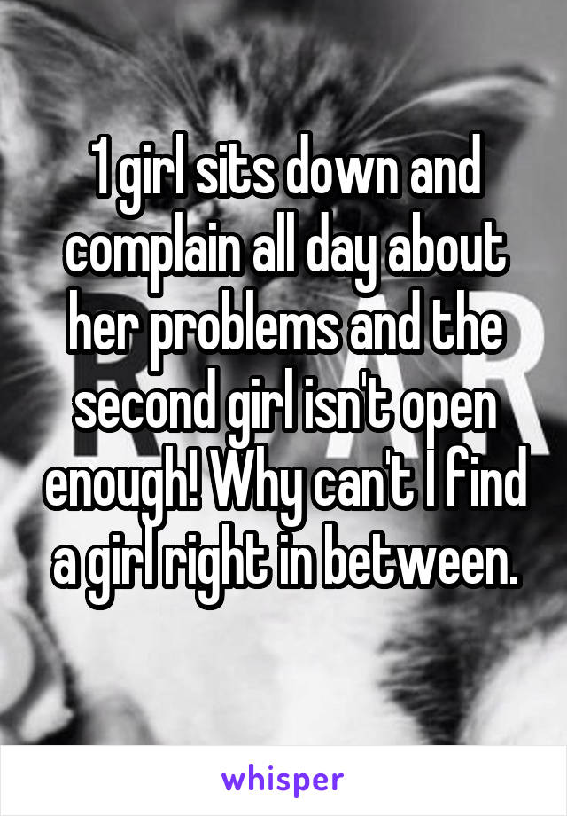 1 girl sits down and complain all day about her problems and the second girl isn't open enough! Why can't I find a girl right in between.
