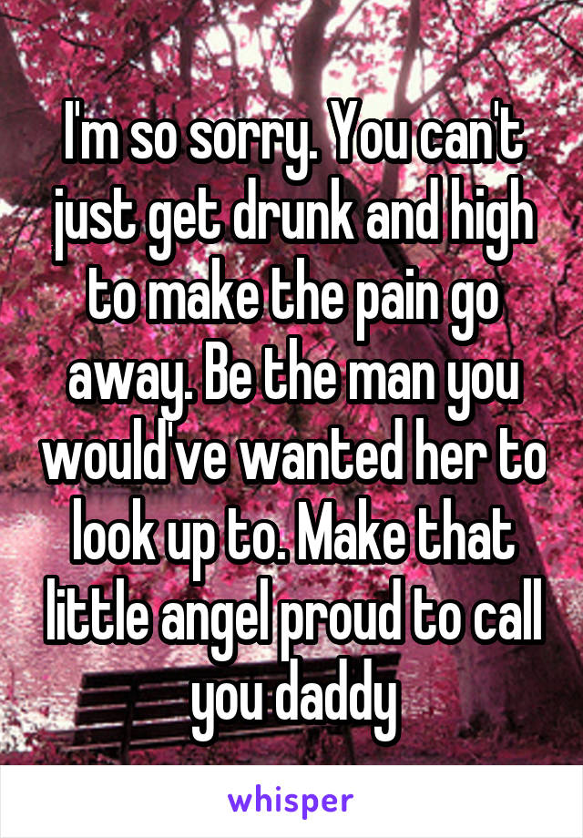 I'm so sorry. You can't just get drunk and high to make the pain go away. Be the man you would've wanted her to look up to. Make that little angel proud to call you daddy