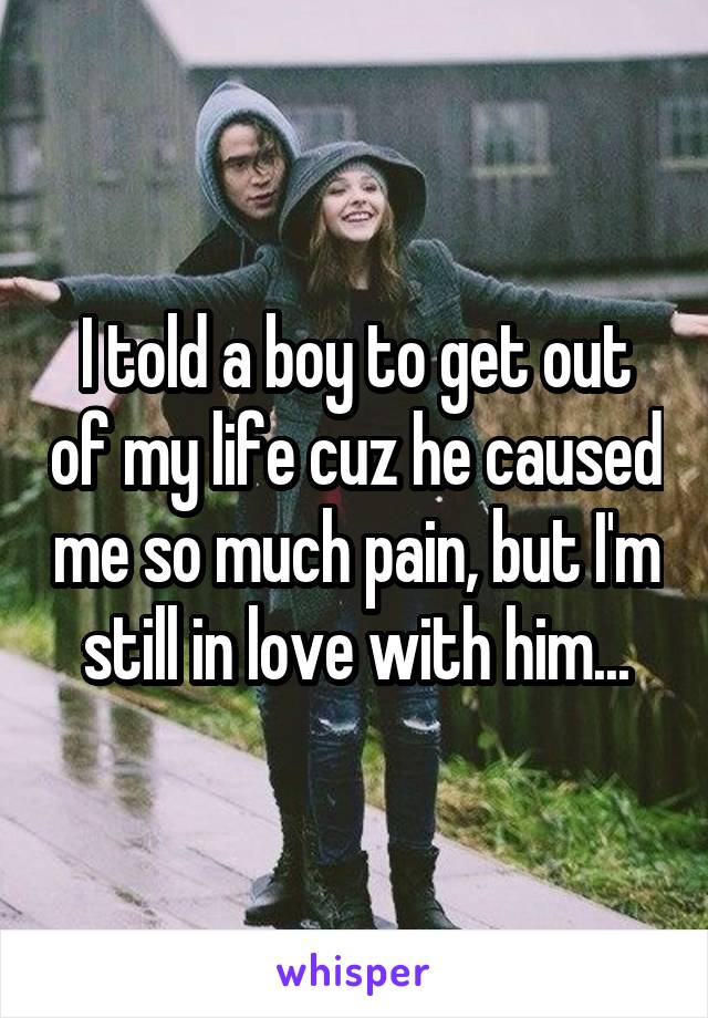 I told a boy to get out of my life cuz he caused me so much pain, but I'm still in love with him...