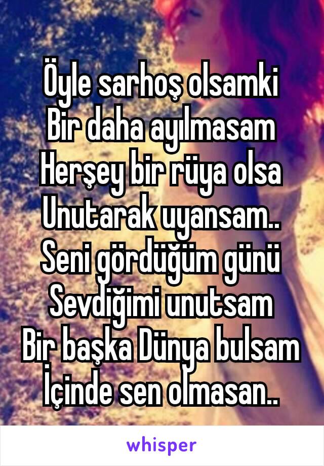 Öyle sarhoş olsamki
Bir daha ayılmasam
Herşey bir rüya olsa
Unutarak uyansam..
Seni gördüğüm günü
Sevdiğimi unutsam
Bir başka Dünya bulsam
İçinde sen olmasan..