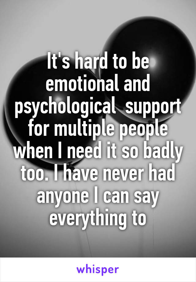 It's hard to be emotional and psychological  support for multiple people when I need it so badly too. I have never had anyone I can say everything to