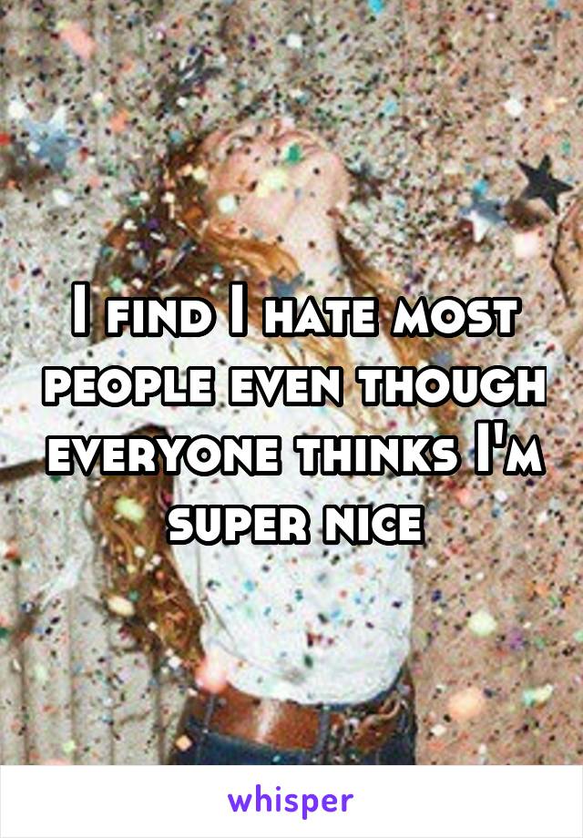 I find I hate most people even though everyone thinks I'm super nice