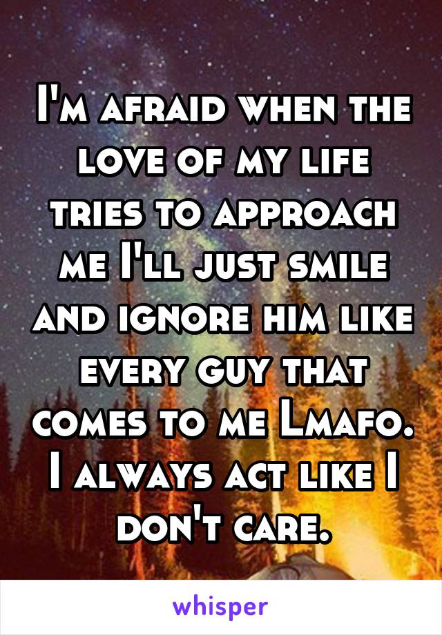 I'm afraid when the love of my life tries to approach me I'll just smile and ignore him like every guy that comes to me Lmafo. I always act like I don't care.