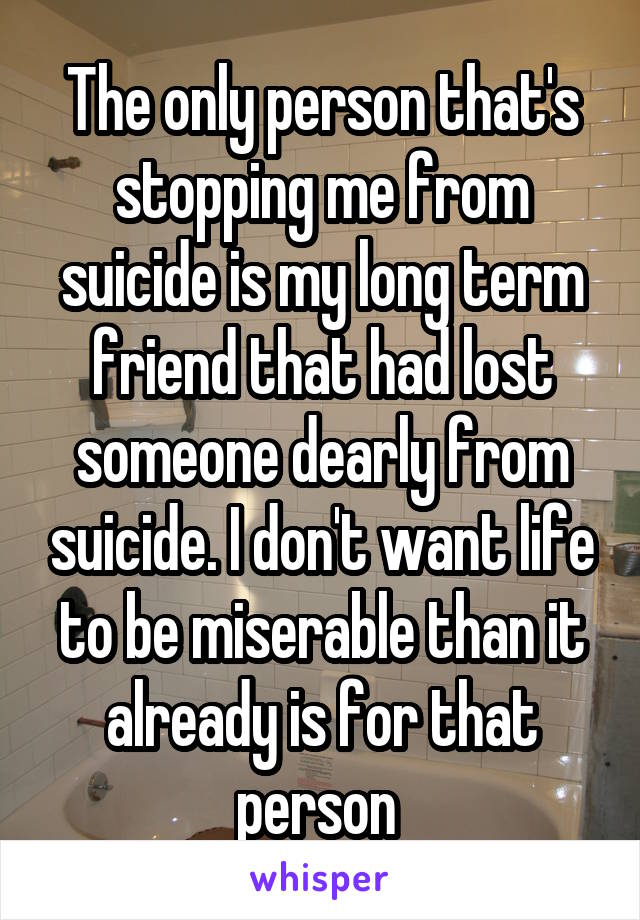 The only person that's stopping me from suicide is my long term friend that had lost someone dearly from suicide. I don't want life to be miserable than it already is for that person 