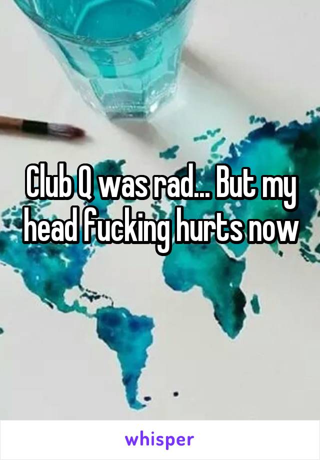 Club Q was rad... But my head fucking hurts now 