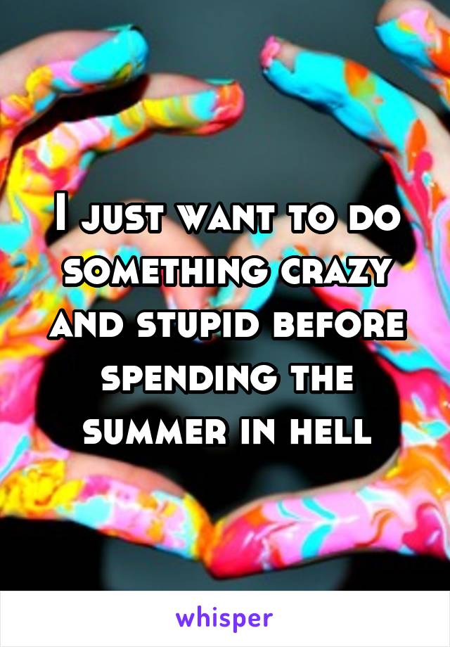 I just want to do something crazy and stupid before spending the summer in hell