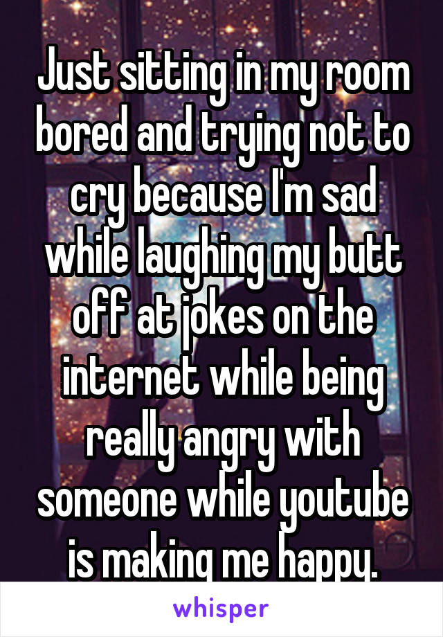 Just sitting in my room bored and trying not to cry because I'm sad while laughing my butt off at jokes on the internet while being really angry with someone while youtube is making me happy.