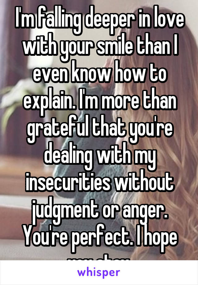 I'm falling deeper in love with your smile than I even know how to explain. I'm more than grateful that you're dealing with my insecurities without judgment or anger. You're perfect. I hope you stay.