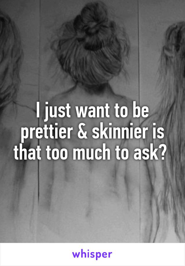 I just want to be prettier & skinnier is that too much to ask? 