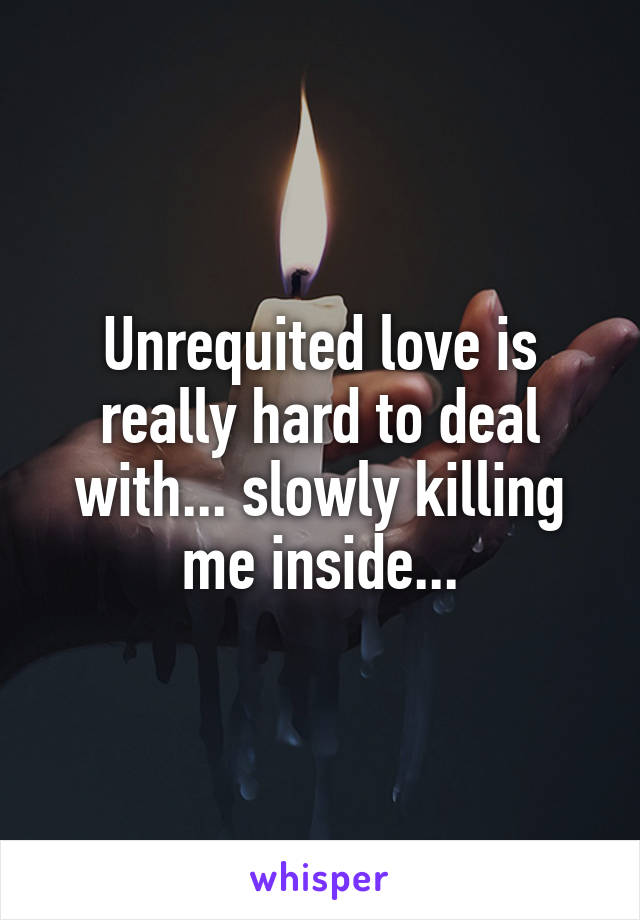 Unrequited love is really hard to deal with... slowly killing me inside...