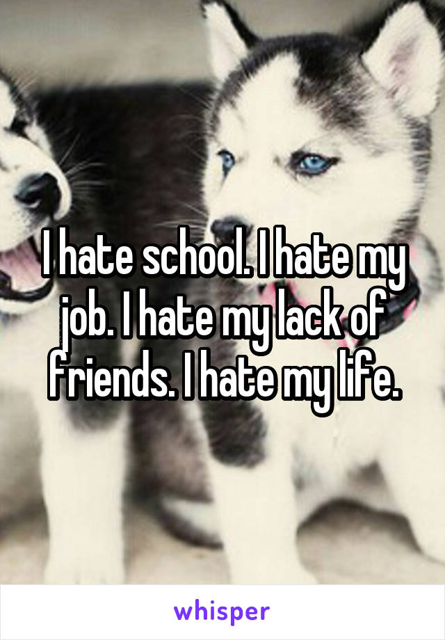 I hate school. I hate my job. I hate my lack of friends. I hate my life.