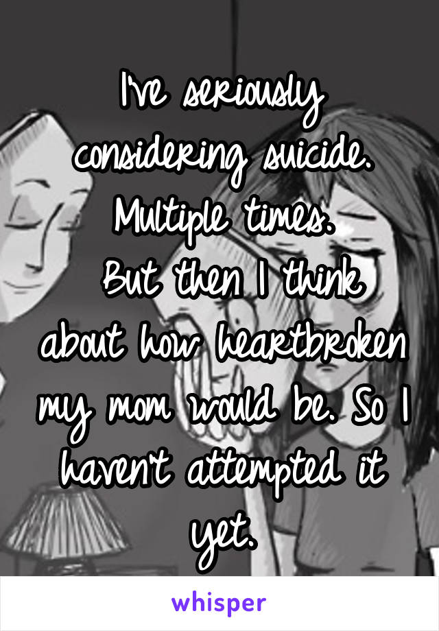 I've seriously considering suicide. Multiple times.
 But then I think about how heartbroken my mom would be. So I haven't attempted it yet.