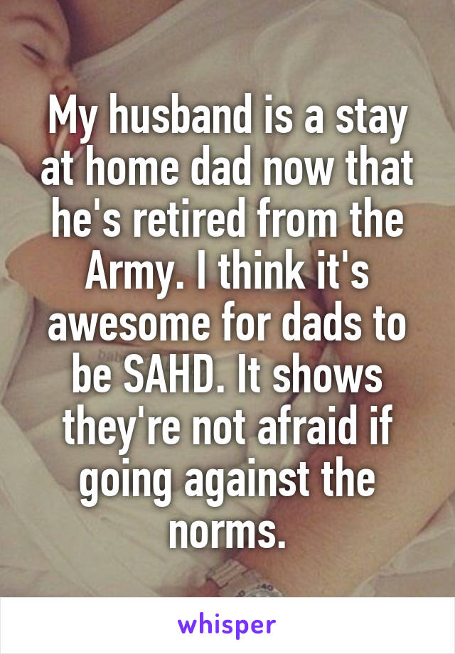 My husband is a stay at home dad now that he's retired from the Army. I think it's awesome for dads to be SAHD. It shows they're not afraid if going against the norms.