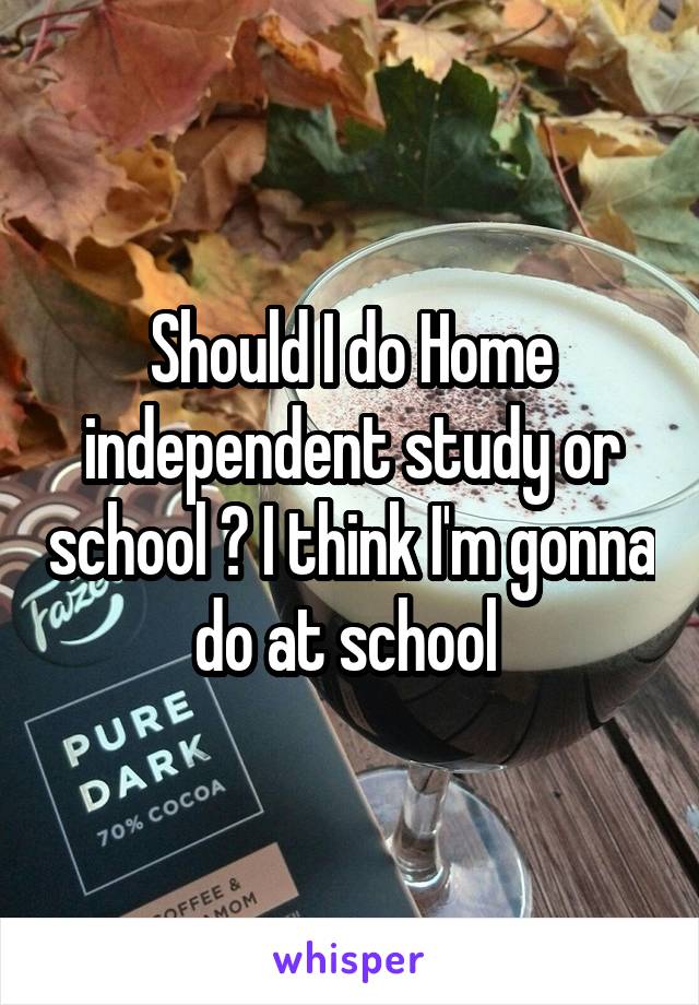 Should I do Home independent study or school ? I think I'm gonna do at school 