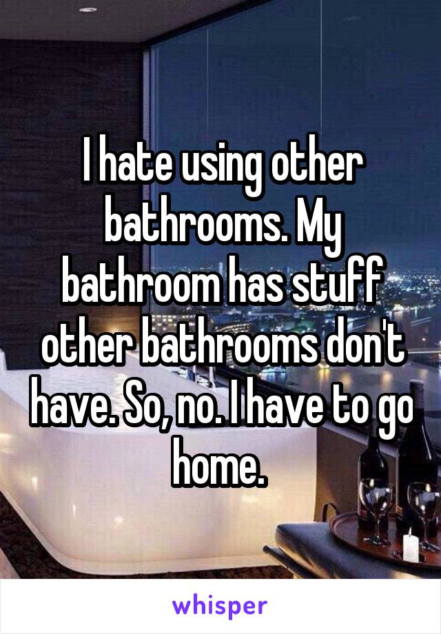 I hate using other bathrooms. My bathroom has stuff other bathrooms don't have. So, no. I have to go home. 