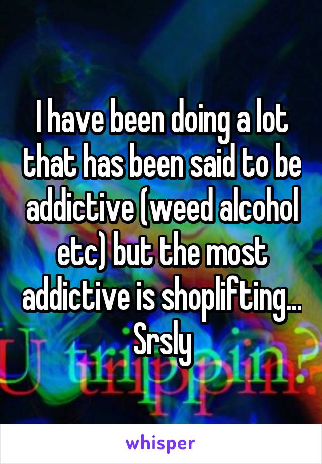 I have been doing a lot that has been said to be addictive (weed alcohol etc) but the most addictive is shoplifting... Srsly