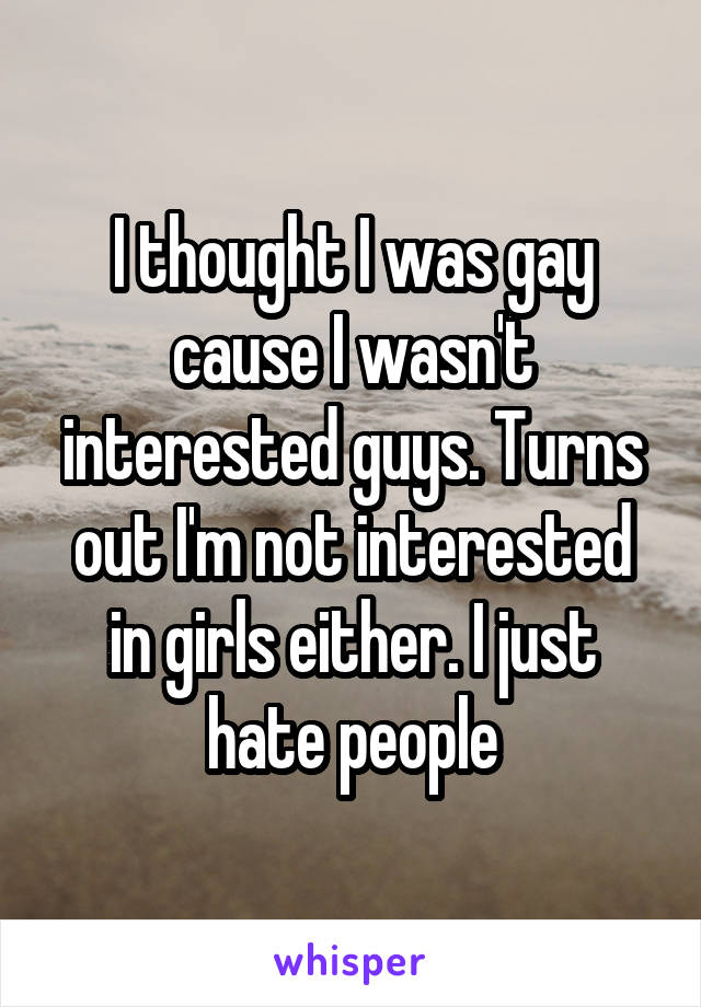 I thought I was gay cause I wasn't interested guys. Turns out I'm not interested in girls either. I just hate people