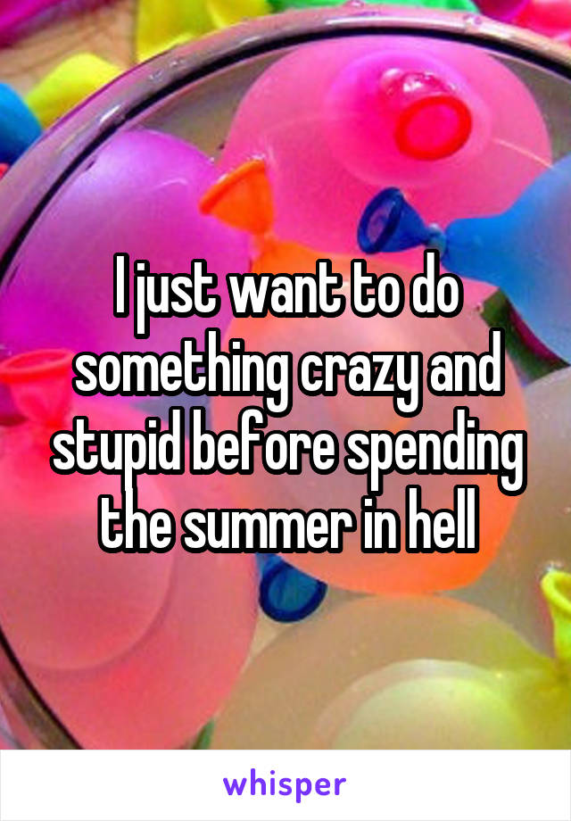 I just want to do something crazy and stupid before spending the summer in hell