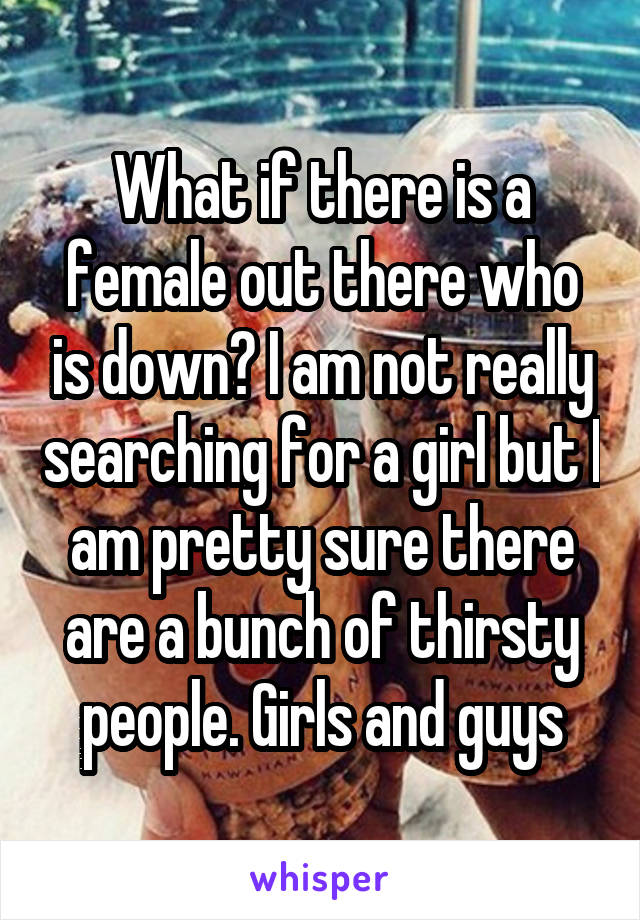 What if there is a female out there who is down? I am not really searching for a girl but I am pretty sure there are a bunch of thirsty people. Girls and guys