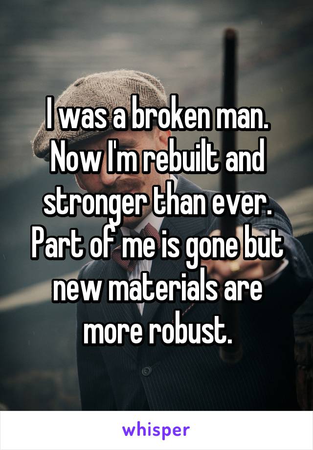 I was a broken man. Now I'm rebuilt and stronger than ever. Part of me is gone but new materials are more robust.