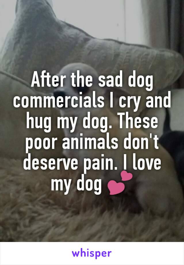 After the sad dog commercials I cry and hug my dog. These poor animals don't deserve pain. I love my dog 💕