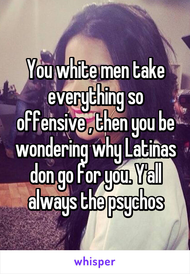 You white men take everything so offensive , then you be wondering why Latinas don go for you. Y'all always the psychos