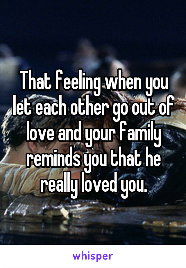 That feeling when you let each other go out of love and your family reminds you that he really loved you.