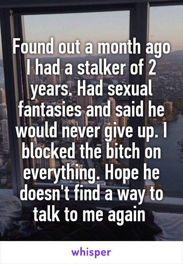 Found out a month ago I had a stalker of 2 years. Had sexual fantasies and said he would never give up. I blocked the bitch on everything. Hope he doesn't find a way to talk to me again 