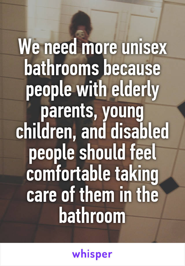 We need more unisex bathrooms because people with elderly parents, young children, and disabled people should feel comfortable taking care of them in the bathroom