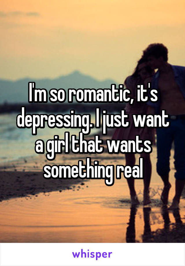 I'm so romantic, it's depressing. I just want a girl that wants something real