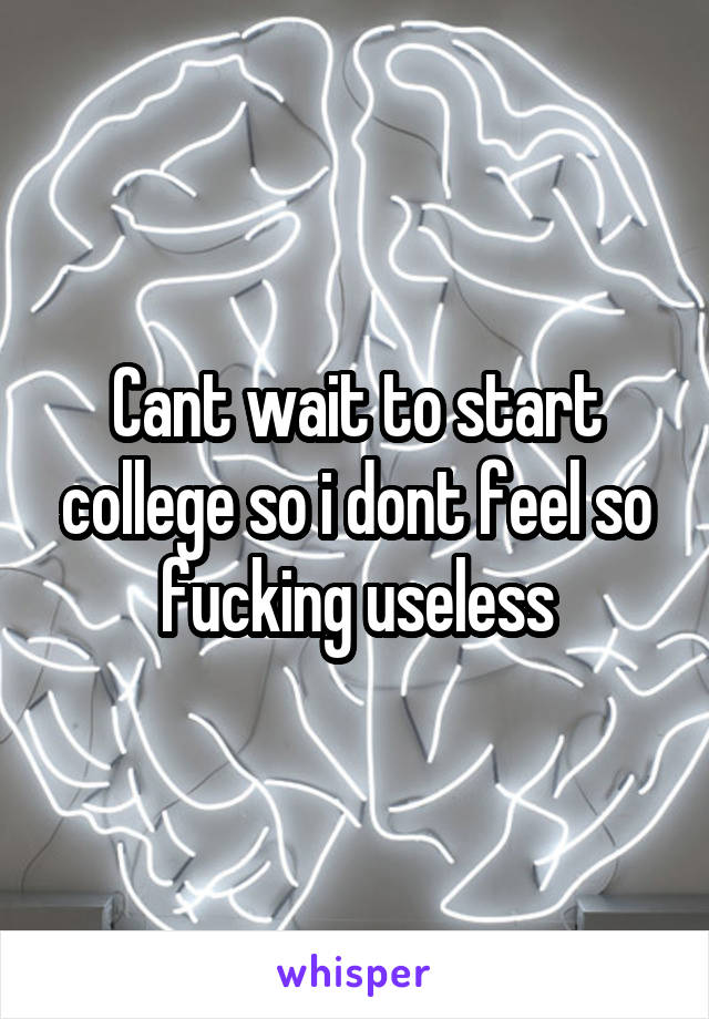 Cant wait to start college so i dont feel so fucking useless