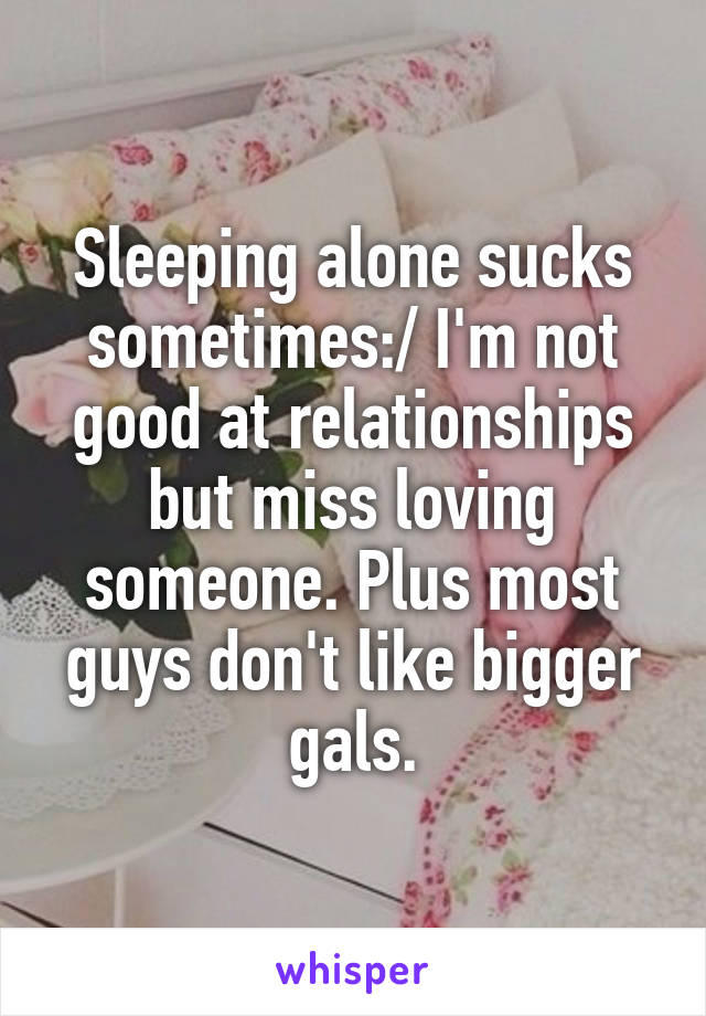 Sleeping alone sucks sometimes:/ I'm not good at relationships but miss loving someone. Plus most guys don't like bigger gals.