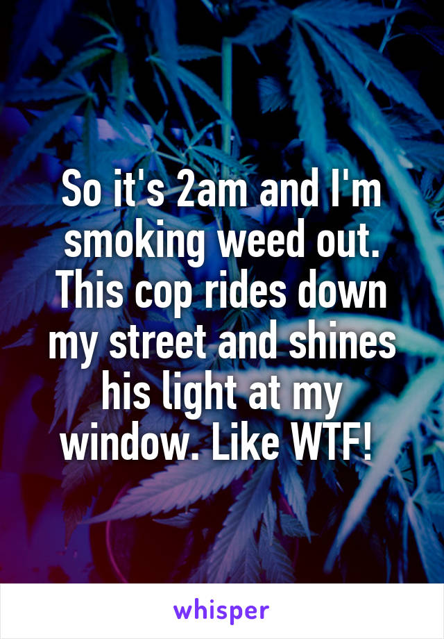 So it's 2am and I'm smoking weed out. This cop rides down my street and shines his light at my window. Like WTF! 